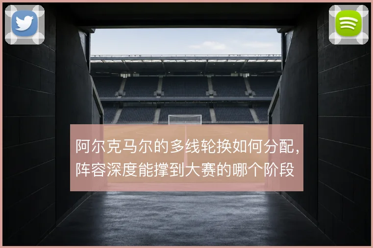 阿尔克马尔的多线轮换如何分配，阵容深度能撑到大赛的哪个阶段
