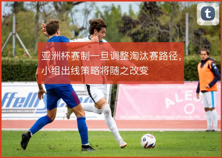 亚洲杯赛制一旦调整淘汰赛路径，小组出线策略将随之改变