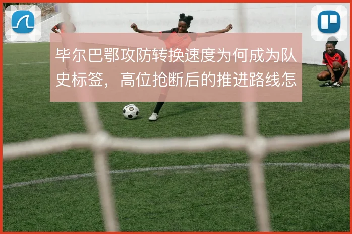 毕尔巴鄂攻防转换速度为何成为队史标签，高位抢断后的推进路线怎么解