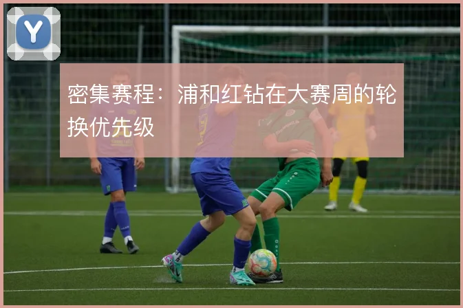 密集赛程:浦和红钻在大赛周的轮换优先级