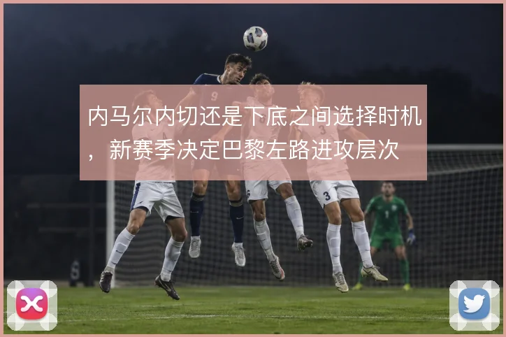 内马尔内切还是下底之间选择时机，新赛季决定巴黎左路进攻层次