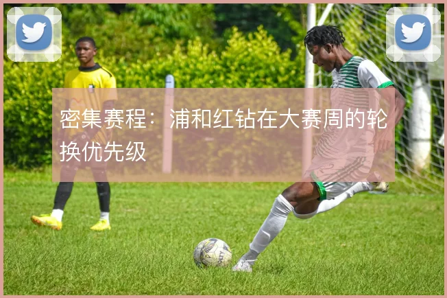 密集赛程:浦和红钻在大赛周的轮换优先级