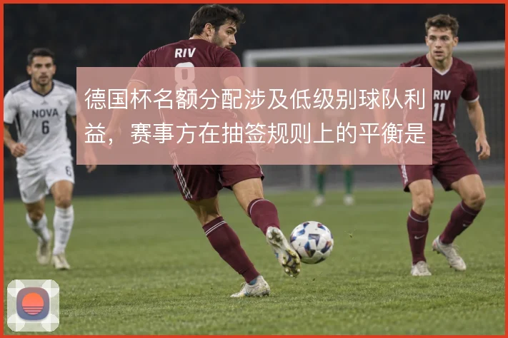 德国杯名额分配涉及低级别球队利益,赛事方在抽签规则上的平衡是看点