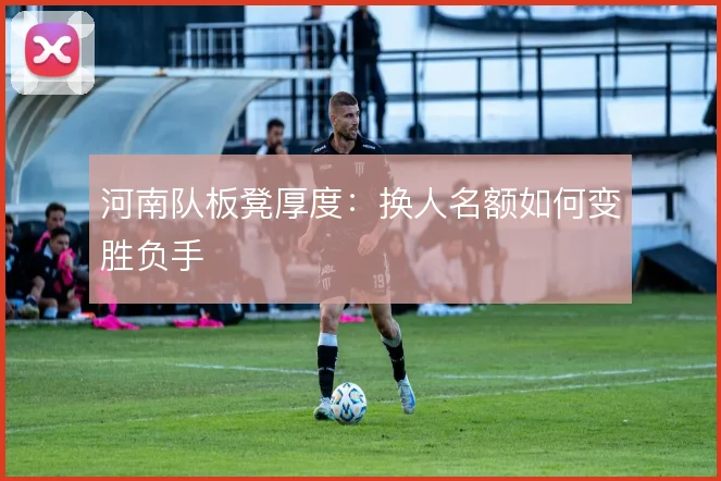 河南队板凳厚度:换人名额如何变胜负手