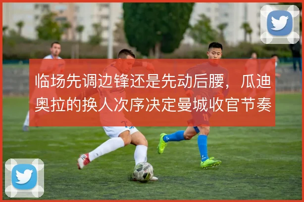 临场先调边锋还是先动后腰，瓜迪奥拉的换人次序决定曼城收官节奏