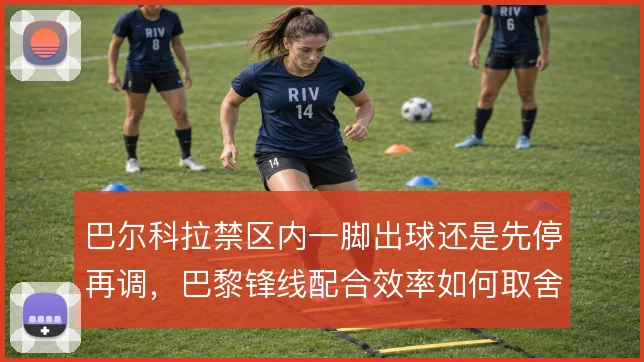 巴尔科拉禁区内一脚出球还是先停再调，巴黎锋线配合效率如何取舍
