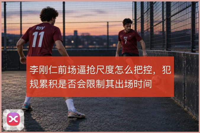李刚仁前场逼抢尺度怎么把控，犯规累积是否会限制其出场时间