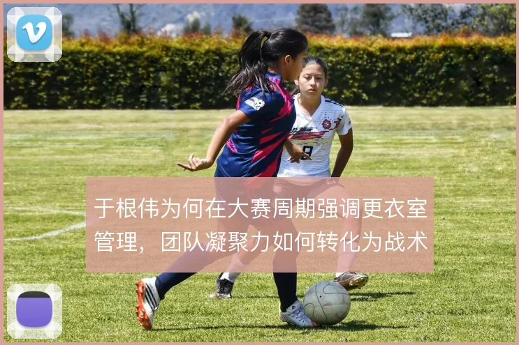 于根伟为何在大赛周期强调更衣室管理,团队凝聚力如何转化为战术执行