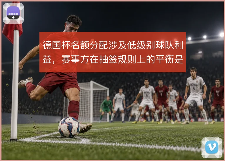 德国杯名额分配涉及低级别球队利益,赛事方在抽签规则上的平衡是看点