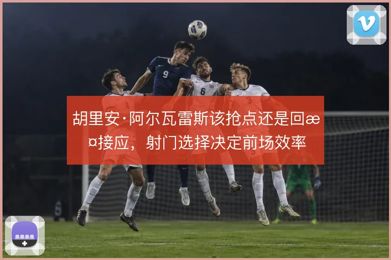 胡里安·阿尔瓦雷斯该抢点还是回撤接应，射门选择决定前场效率