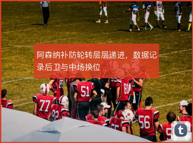 阿森纳补防轮转层层递进，数据记录后卫与中场换位