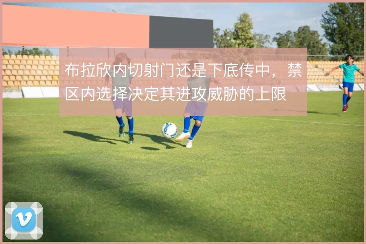 布拉欣内切射门还是下底传中，禁区内选择决定其进攻威胁的上限