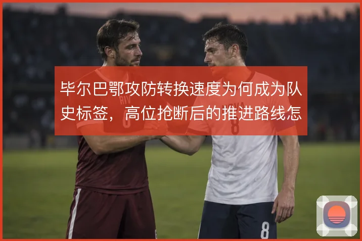 毕尔巴鄂攻防转换速度为何成为队史标签,高位抢断后的推进路线怎么解
