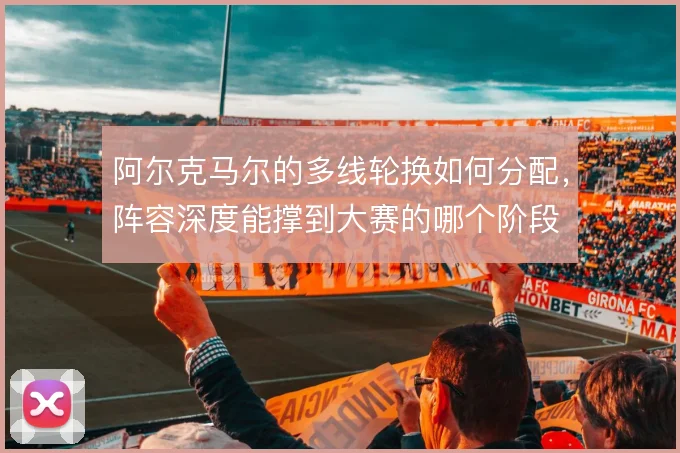 阿尔克马尔的多线轮换如何分配,阵容深度能撑到大赛的哪个阶段