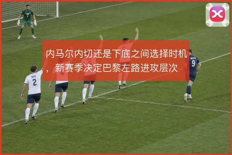 内马尔内切还是下底之间选择时机，新赛季决定巴黎左路进攻层次
