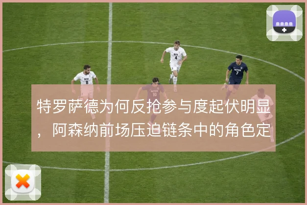 特罗萨德为何反抢参与度起伏明显，阿森纳前场压迫链条中的角色定位使然